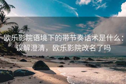 欧乐影院语境下的带节奏话术是什么：误解澄清，欧乐影院改名了吗