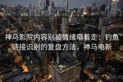 神马影院内容别被情绪牵着走：钓鱼链接识别的复盘方法，神马电新