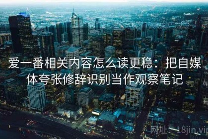 爱一番相关内容怎么读更稳：把自媒体夸张修辞识别当作观察笔记