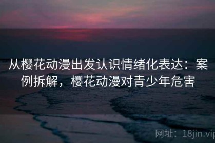 从樱花动漫出发认识情绪化表达：案例拆解，樱花动漫对青少年危害