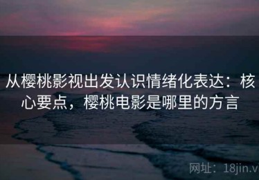 从樱桃影视出发认识情绪化表达：核心要点，樱桃电影是哪里的方言