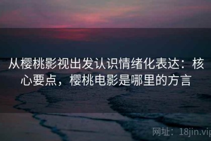 从樱桃影视出发认识情绪化表达：核心要点，樱桃电影是哪里的方言
