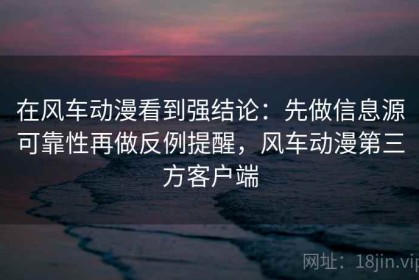 在风车动漫看到强结论：先做信息源可靠性再做反例提醒，风车动漫第三方客户端