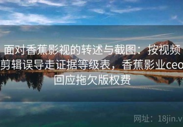 面对香蕉影视的转述与截图：按视频剪辑误导走证据等级表，香蕉影业ceo回应拖欠版权费