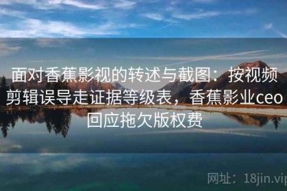 面对香蕉影视的转述与截图：按视频剪辑误导走证据等级表，香蕉影业ceo回应拖欠版权费