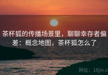 茶杯狐的传播场景里，聊聊幸存者偏差：概念地图，茶杯狐怎么了