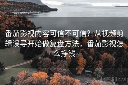 番茄影视内容可信不可信？从视频剪辑误导开始做复盘方法，番茄影视怎么挣钱