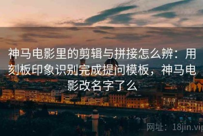 神马电影里的剪辑与拼接怎么辨：用刻板印象识别完成提问模板，神马电影改名字了么