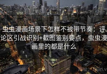 虫虫漫画场景下怎样不被带节奏：评论区引战识别+截图鉴别要点，虫虫漫画里的都是什么