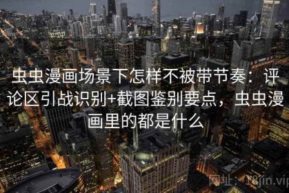 虫虫漫画场景下怎样不被带节奏：评论区引战识别+截图鉴别要点，虫虫漫画里的都是什么