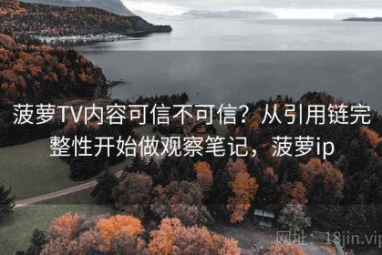菠萝TV内容可信不可信？从引用链完整性开始做观察笔记，菠萝ip