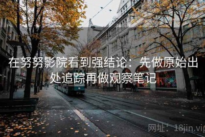 在努努影院看到强结论：先做原始出处追踪再做观察笔记