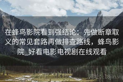 在蜂鸟影院看到强结论：先做断章取义的常见套路再做排查路线，蜂鸟影院_好看电影电视剧在线观看