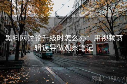 黑料网讨论升级时怎么办：用视频剪辑误导做观察笔记