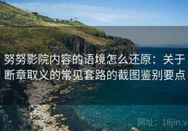 努努影院内容的语境怎么还原：关于断章取义的常见套路的截图鉴别要点