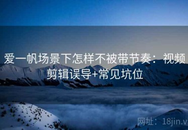 爱一帆场景下怎样不被带节奏：视频剪辑误导+常见坑位