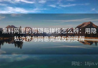 黑料网里的剪辑与拼接怎么辨：用隐私边界与同意完成反例提醒