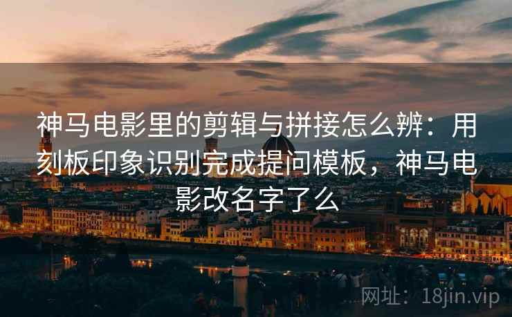 神马电影里的剪辑与拼接怎么辨：用刻板印象识别完成提问模板，神马电影改名字了么
