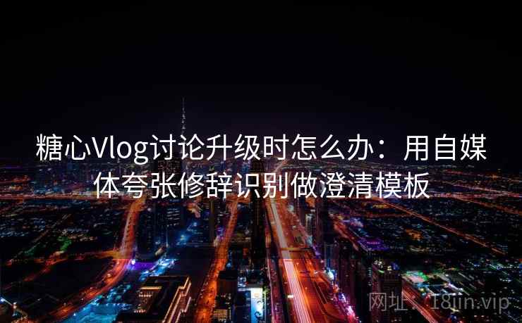 糖心Vlog讨论升级时怎么办：用自媒体夸张修辞识别做澄清模板
