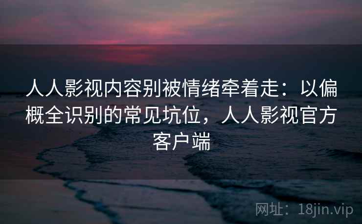 人人影视内容别被情绪牵着走：以偏概全识别的常见坑位，人人影视官方客户端