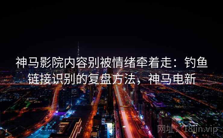 神马影院内容别被情绪牵着走：钓鱼链接识别的复盘方法，神马电新