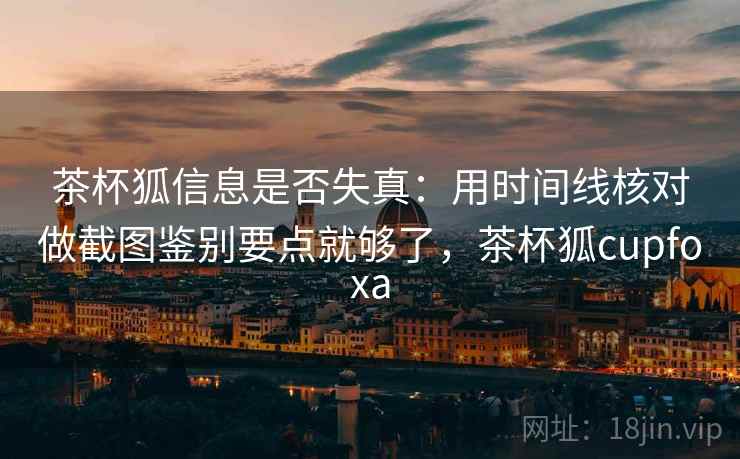 茶杯狐信息是否失真：用时间线核对做截图鉴别要点就够了，茶杯狐cupfoxa