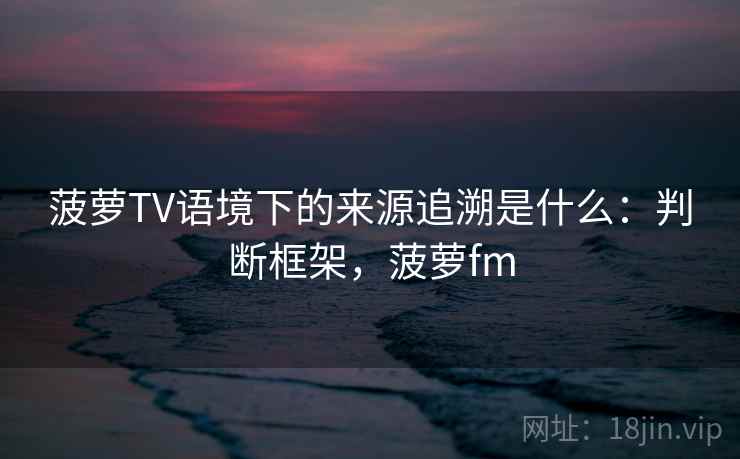 菠萝TV语境下的来源追溯是什么：判断框架，菠萝fm
