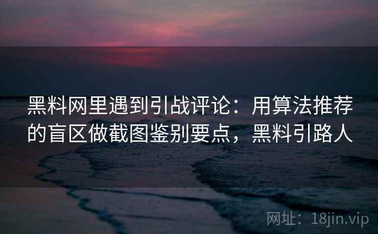 黑料网里遇到引战评论：用算法推荐的盲区做截图鉴别要点，黑料引路人