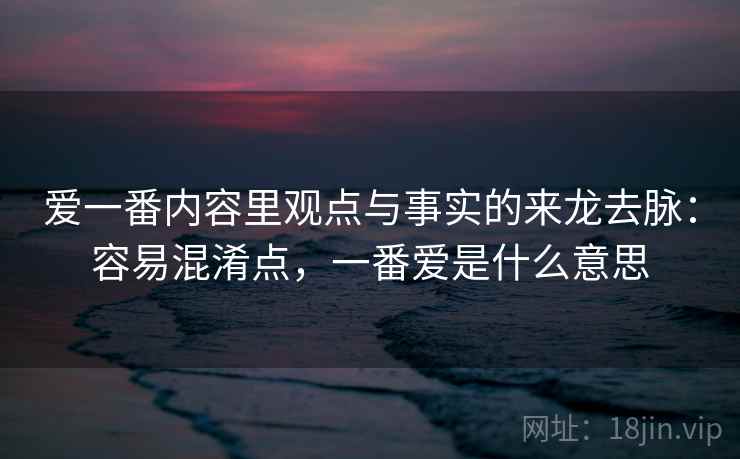 爱一番内容里观点与事实的来龙去脉：容易混淆点，一番爱是什么意思