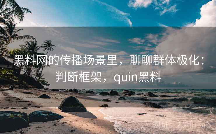 黑料网的传播场景里，聊聊群体极化：判断框架，quin黑料
