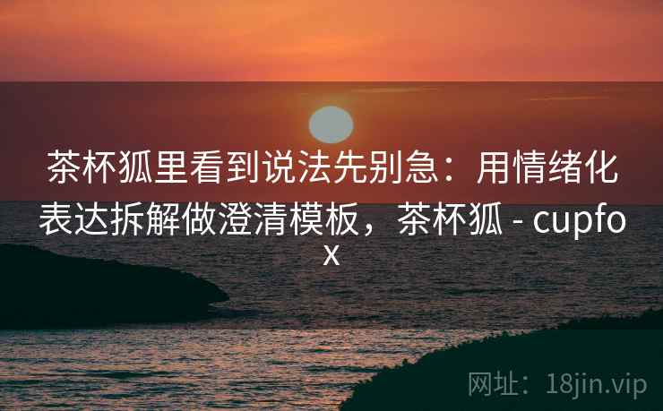 茶杯狐里看到说法先别急：用情绪化表达拆解做澄清模板，茶杯狐 - cupfox