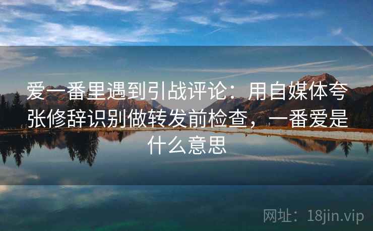 爱一番里遇到引战评论：用自媒体夸张修辞识别做转发前检查，一番爱是什么意思