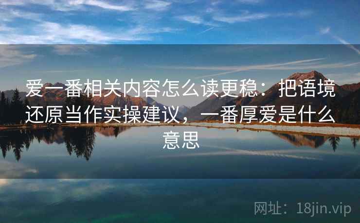 爱一番相关内容怎么读更稳：把语境还原当作实操建议，一番厚爱是什么意思