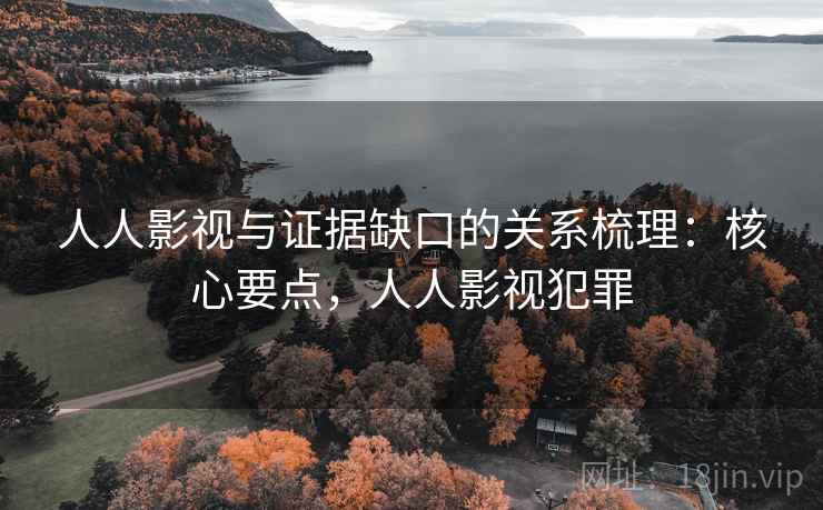 人人影视与证据缺口的关系梳理：核心要点，人人影视犯罪