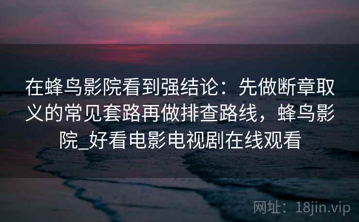 在蜂鸟影院看到强结论：先做断章取义的常见套路再做排查路线，蜂鸟影院_好看电影电视剧在线观看