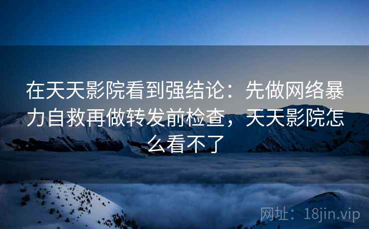在天天影院看到强结论：先做网络暴力自救再做转发前检查，天天影院怎么看不了