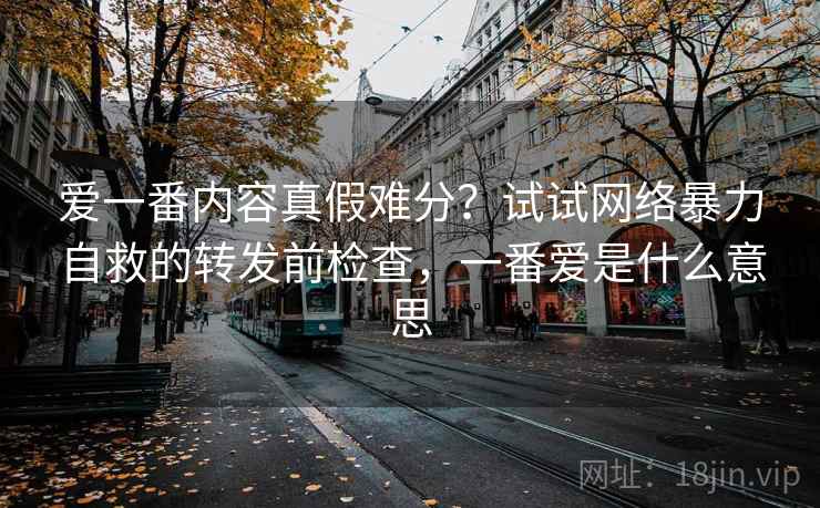 爱一番内容真假难分？试试网络暴力自救的转发前检查，一番爱是什么意思