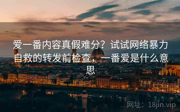 爱一番内容真假难分？试试网络暴力自救的转发前检查，一番爱是什么意思