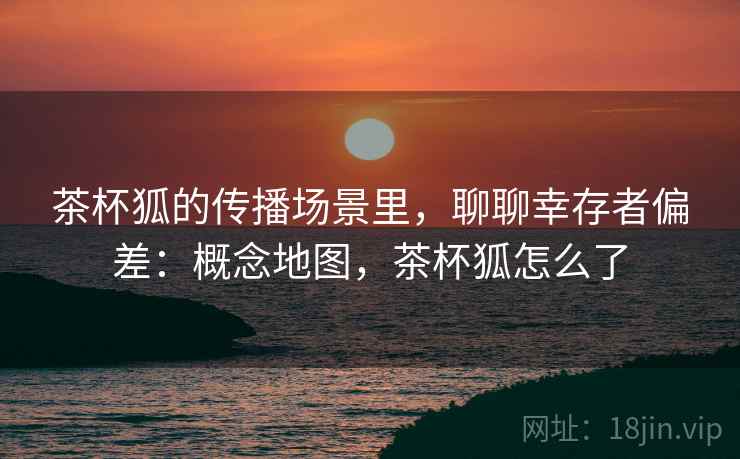 茶杯狐的传播场景里，聊聊幸存者偏差：概念地图，茶杯狐怎么了