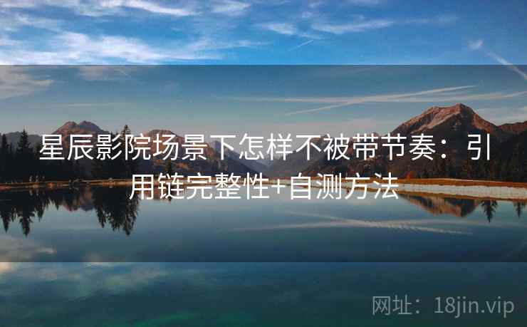 星辰影院场景下怎样不被带节奏：引用链完整性+自测方法