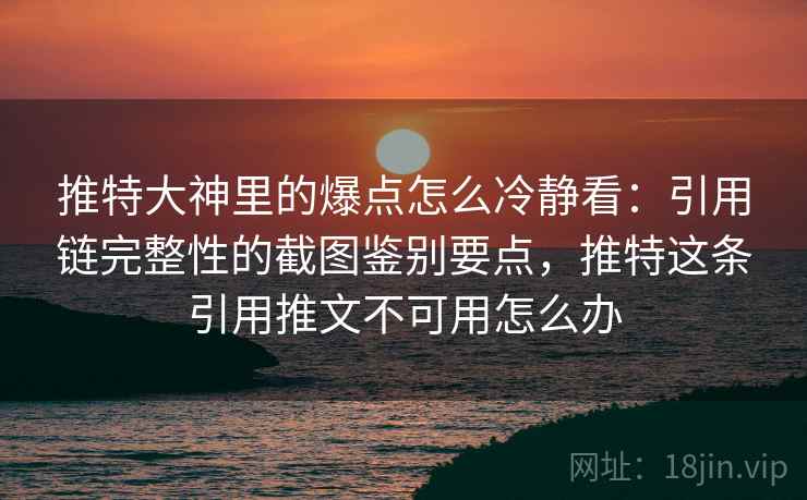 推特大神里的爆点怎么冷静看：引用链完整性的截图鉴别要点，推特这条引用推文不可用怎么办