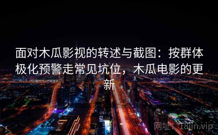 面对木瓜影视的转述与截图：按群体极化预警走常见坑位，木瓜电影的更新