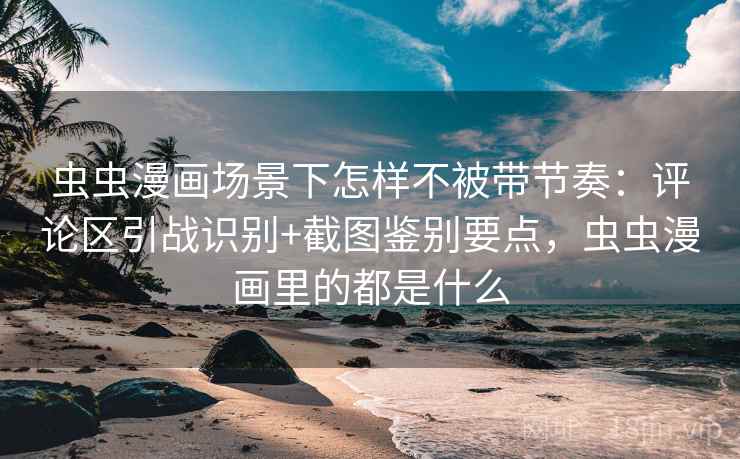 虫虫漫画场景下怎样不被带节奏：评论区引战识别+截图鉴别要点，虫虫漫画里的都是什么