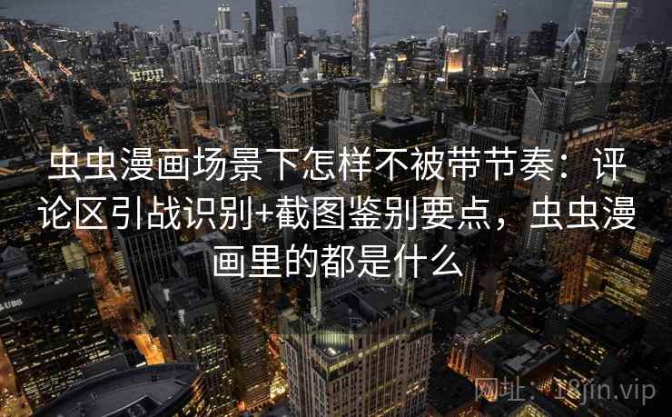 虫虫漫画场景下怎样不被带节奏：评论区引战识别+截图鉴别要点，虫虫漫画里的都是什么