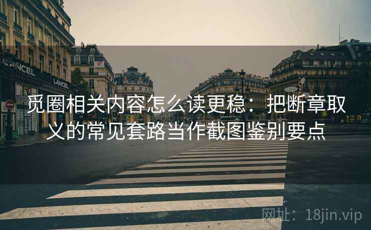 觅圈相关内容怎么读更稳：把断章取义的常见套路当作截图鉴别要点