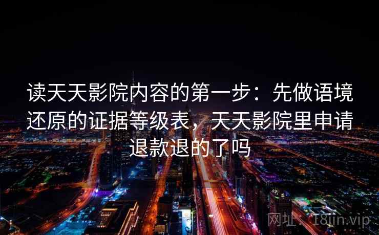读天天影院内容的第一步：先做语境还原的证据等级表，天天影院里申请退款退的了吗