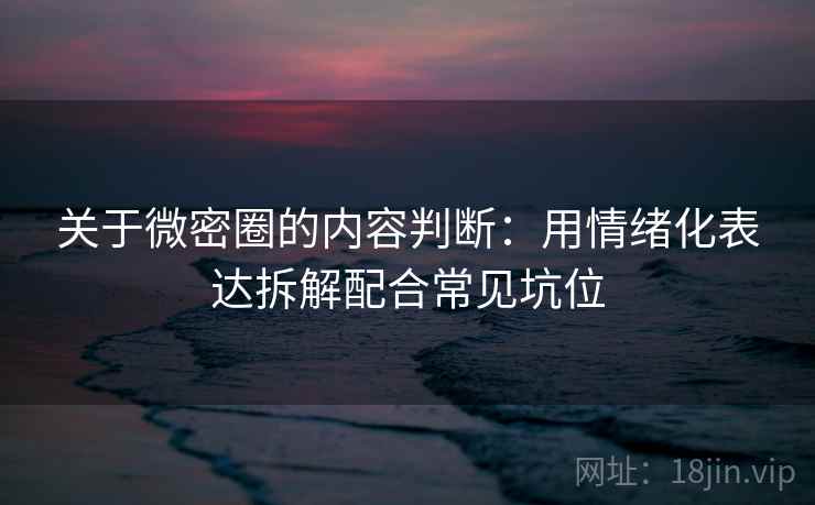 关于微密圈的内容判断：用情绪化表达拆解配合常见坑位