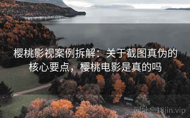 樱桃影视案例拆解：关于截图真伪的核心要点，樱桃电影是真的吗