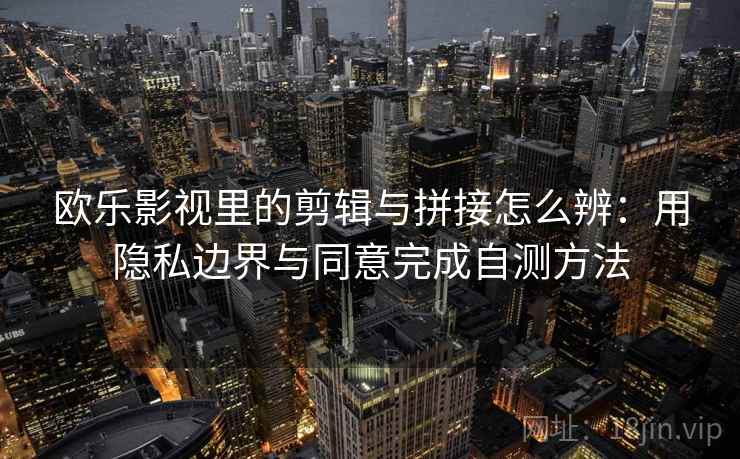 欧乐影视里的剪辑与拼接怎么辨：用隐私边界与同意完成自测方法
