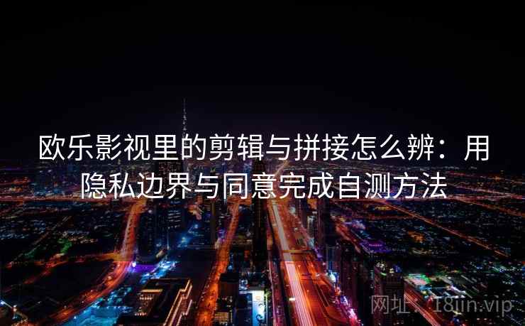 欧乐影视里的剪辑与拼接怎么辨：用隐私边界与同意完成自测方法